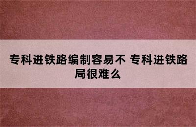 专科进铁路编制容易不 专科进铁路局很难么